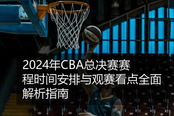 2024年CBA总决赛赛程时间安排与观赛看点全面解析指南