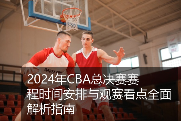 2024年CBA总决赛赛程时间安排与观赛看点全面解析指南