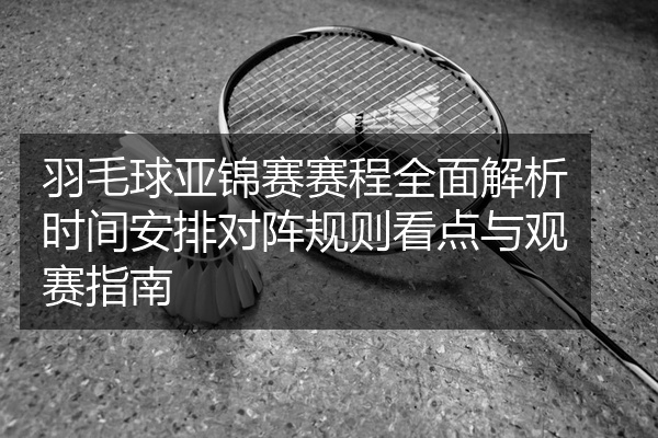 羽毛球亚锦赛赛程全面解析时间安排对阵规则看点与观赛指南