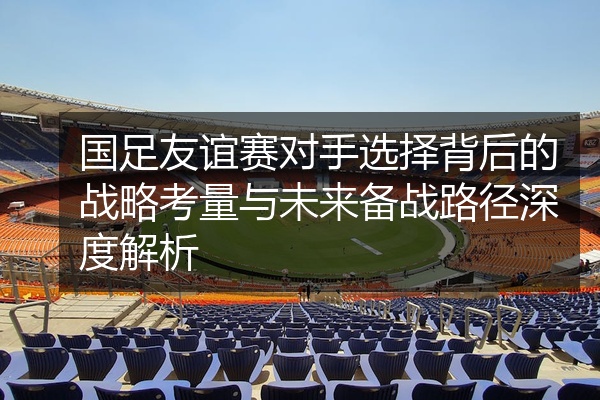 国足友谊赛对手选择背后的战略考量与未来备战路径深度解析