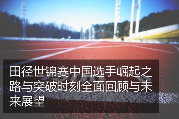 田径世锦赛中国选手崛起之路与突破时刻全面回顾与未来展望