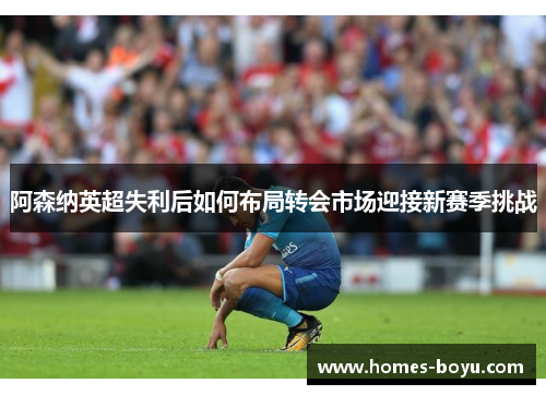 阿森纳英超失利后如何布局转会市场迎接新赛季挑战
