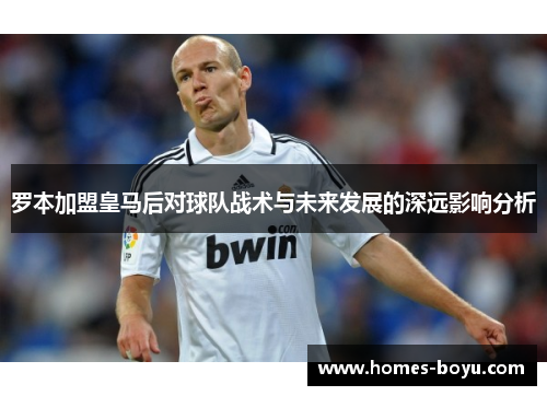 罗本加盟皇马后对球队战术与未来发展的深远影响分析 罗本加盟皇马后对球队战术与未来发展的深远影响分析