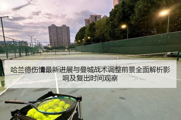 哈兰德伤情最新进展与曼城战术调整前景全面解析影响及复出时间观察