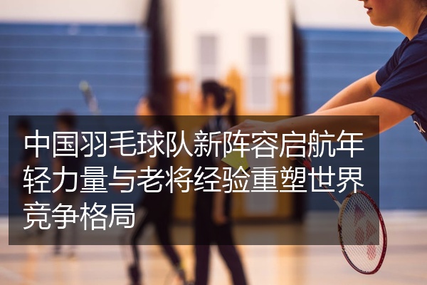 中国羽毛球队新阵容启航年轻力量与老将经验重塑世界竞争格局