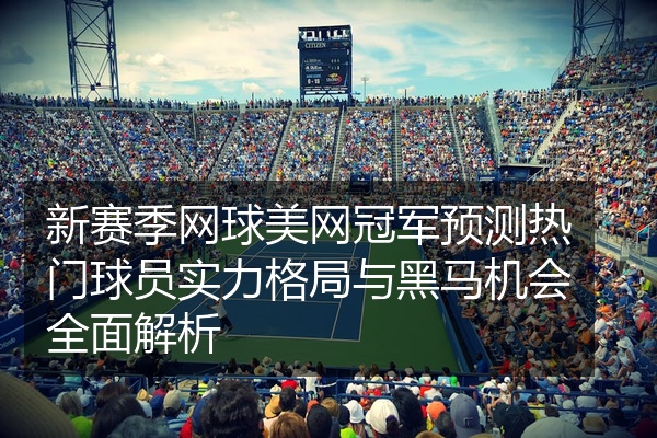 新赛季网球美网冠军预测热门球员实力格局与黑马机会全面解析