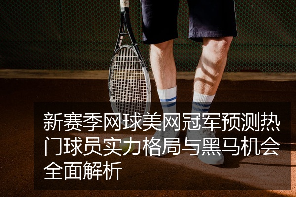 新赛季网球美网冠军预测热门球员实力格局与黑马机会全面解析