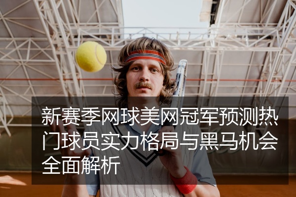 新赛季网球美网冠军预测热门球员实力格局与黑马机会全面解析