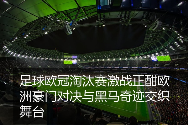 足球欧冠淘汰赛激战正酣欧洲豪门对决与黑马奇迹交织舞台