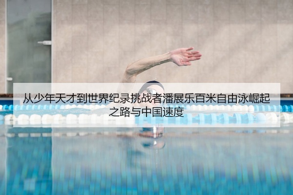 从少年天才到世界纪录挑战者潘展乐百米自由泳崛起之路与中国速度