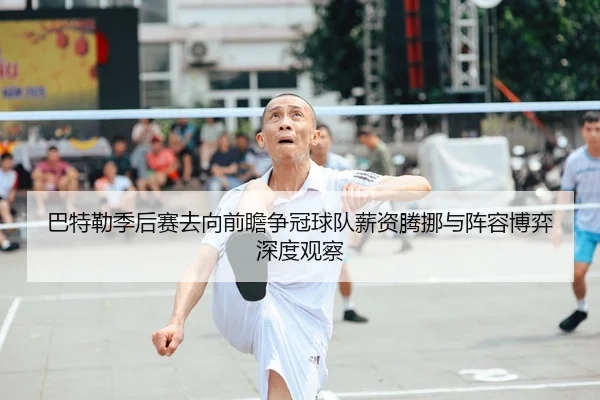巴特勒季后赛去向前瞻争冠球队薪资腾挪与阵容博弈深度观察