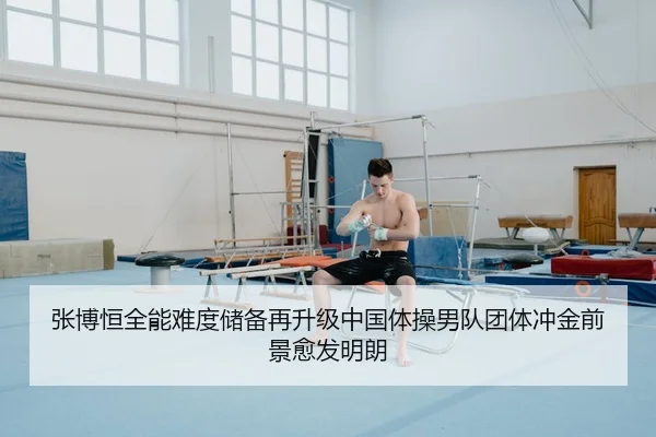 张博恒全能难度储备再升级中国体操男队团体冲金前景愈发明朗