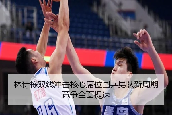 林诗栋双线冲击核心席位国乒男队新周期竞争全面提速