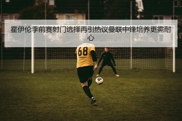 霍伊伦季前赛射门选择再引热议曼联中锋培养更需耐心 - boyu BOY