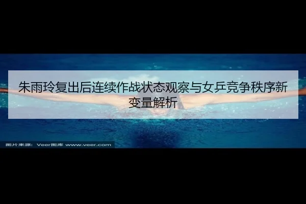 朱雨玲复出后连续作战状态观察与女乒竞争秩序新变量解析
