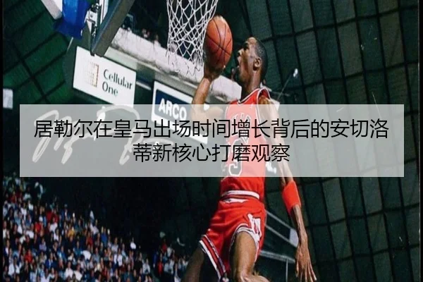 居勒尔在皇马出场时间增长背后的安切洛蒂新核心打磨观察
