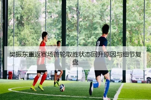 樊振东重返赛场首轮取胜状态回升原因与细节复盘